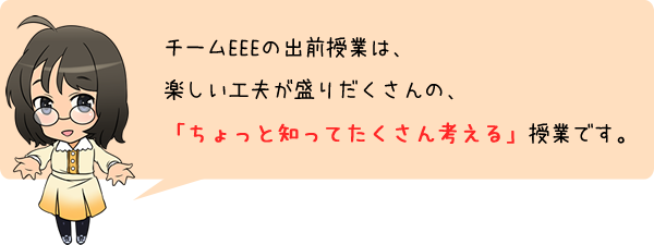 チームEEEの出前授業は、楽しい工夫が盛りだくさんの、「ちょっと知ってたくさん考える」授業です。